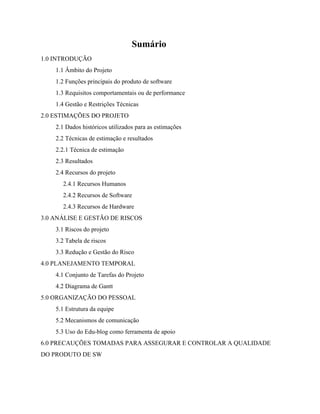  
Sumário 
1.0 INTRODUÇÃO  
1.1 Âmbito do Projeto  
1.2 Funções principais do produto de software  
1.3 Requisitos comportamentais ou de performance  
1.4 Gestão e Restrições Técnicas  
2.0 ESTIMAÇÕES DO PROJETO  
2.1 Dados históricos utilizados para as estimações  
2.2 Técnicas de estimação e resultados  
2.2.1 Técnica de estimação  
2.3 Resultados  
2.4 Recursos do projeto  
2.4.1 Recursos Humanos  
2.4.2 Recursos de Software  
2.4.3 Recursos de Hardware  
3.0 ANÁLISE E GESTÃO DE RISCOS  
3.1 Riscos do projeto  
3.2 Tabela de riscos  
3.3 Redução e Gestão do Risco  
4.0 PLANEJAMENTO TEMPORAL  
4.1 Conjunto de Tarefas do Projeto  
4.2 Diagrama de Gantt  
5.0 ORGANIZAÇÃO DO PESSOAL  
5.1 Estrutura da equipe  
5.2 Mecanismos de comunicação  
5.3 Uso do Edu­blog como ferramenta de apoio  
6.0 PRECAUÇÕES TOMADAS PARA ASSEGURAR E CONTROLAR A QUALIDADE 
DO PRODUTO DE SW  
 
 