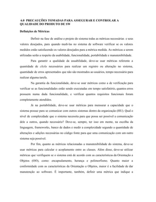  
 ​6.0  PRECAUÇÕES TOMADAS PARA ASSEGURAR E CONTROLAR A 
QUALIDADE DO PRODUTO DE SW 
Definições de Métricas 
Definir na fase de análise e projeto do sistema todas as métricas necessárias e seus                             
valores desejados, para quando medi­las no sistema de software verificar se os valores                         
medidos estão satisfazendo os valores desejados para a métrica medida. As métricas a serem                           
utilizadas serão a respeito da usabilidade, funcionalidade, portabilidade e manutenibilidade. 
Para garantir a qualidade da usuabilidade, deve­se usar métricas referente a                     
quantidade de ​clicks ​necessários para realizar um registro ou alteração no sistema,                       
quantidade de erros apresentados que não são mostrados ao usuários, tempo necessário para                         
realizar alguma tarefa. 
Na garantia da funcionalidade, deve­se usar métricas como a de verificação para                       
verificar se as funcionalidades estão sendo executadas em tempo satisfatório, quantos erros                       
possuem numa dada funcionalidade, e verificar quantos requisitos funcionais foram                   
completamente atendidos. 
Já na portabilidade, deve­se usar métricas para mensurar a capacidade que o                       
sistema possue para se comunicar com outros sistemas dentro da organização (HU). Qual o                           
nível de complexidade que o sistema necessita para que possa ser possível a comunicação                           
dele a outros, quando necessário? Deve­se, sempre, ter isso em mente, na escolha da                           
linguagem, frameworks, banco de dados e medir a complexidade segundo a quantidade de                         
alterações e adições necessárias no código fonte para que uma comunicação com um outro                           
sistema seja possível. 
Por fim, quanto as métricas relacionadas a manutenibilidade do sistema, deve­se                     
usar métricas para calcular o acoplamento entre as classes. Além disso, deve­se utilizar                         
métricas que verifiquem se o sistema está de acordo com as características da Orientação a                             
Objetos (OO), como: encapsulamento, herança e polimorfismo. Quanto maior a                   
conformidade com as características da Orientação a Objetos, maior é a facilidade de dar                           
manutenção ao software. É importante, também, definir uma métrica que indique a                       
 
 