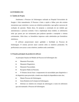  
1.0 INTRODUÇÃO 
1.1 Âmbito do Projeto 
Atualmente o Processo de Enfermagem realizado no Hospital Universitário de                   
Sergipe é feito manualmente. O Processo é lento e sujeito a falhas, pois não existem                             
mecanismos que controlem o acesso aos relatórios produzidos e que agilize o processo de                           
avaliação do paciente. Diante disso, foi proposta a construção de um módulo que                         
automatizasse o processo existente. Com a implantação desse módulo, os enfermeiros                     
terão que passar por um treinamento para poderem aprender a manipular o sistema                         
corretamente. Além disso, os formulários impressos serão substituídos por formulários                   
eletrônicos.  
O software proporcionará maior agilidade e facilidade no Processo de                   
Enfermagem. O sistema proverá maior controle sobre os relatórios produzidos. Os                     
profissionais com acesso a estes relatórios, também serão controlados.  
 
 ​1.2 Funções principais do produto de software 
As principais funções do Módulo de Processo de Enfermagem são:  
● Manutenir Prescrição; 
● Manutenir Diagnóstico; 
● Manutenir Necessidade; 
● Recuperar Dados do Paciente; 
● O Sistema deverá fazer o mapeamento de necessidades para diagnóstico e                     
de diagnóstico para prescrição, criando uma relação de dependência entre eles; 
● Manter Processo de Enfermagem; 
● Gerar Relatório de Evolução de Enfermagem; 
● Informar no relatório de evolução de enfermagem o nome do enfermeiro                     
que está mantendo o Processo de Enfermagem. 
 
 
 