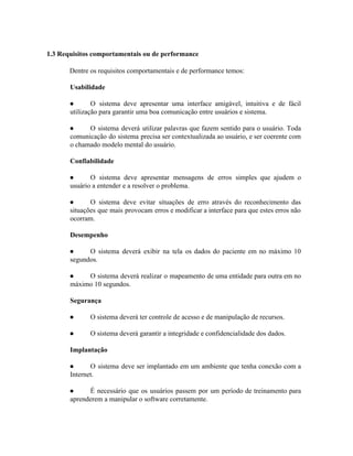  
 ​1.3 Requisitos comportamentais ou de performance 
Dentre os requisitos comportamentais e de performance temos:  
Usabilidade 
● O sistema deve apresentar uma interface amigável, intuitiva e de fácil                     
utilização para garantir uma boa comunicação entre usuários e sistema. 
● O sistema deverá utilizar palavras que fazem sentido para o usuário. Toda                       
comunicação do sistema precisa ser contextualizada ao usuário, e ser coerente com                       
o chamado modelo mental do usuário. 
Confiabilidade 
● O sistema deve apresentar mensagens de erros simples que ajudem o                     
usuário a entender e a resolver o problema. 
● O sistema deve evitar situações de erro através do reconhecimento das                     
situações que mais provocam erros e modificar a interface para que estes erros não                           
ocorram. 
Desempenho 
● O sistema deverá exibir na tela os dados do paciente em no máximo 10                           
segundos. 
● O sistema deverá realizar o mapeamento de uma entidade para outra em no                         
máximo 10 segundos. 
Segurança 
● O sistema deverá ter controle de acesso e de manipulação de recursos.  
● O sistema deverá garantir a integridade e confidencialidade dos dados.  
Implantação 
● O sistema deve ser implantado em um ambiente que tenha conexão com a                         
Internet.  
● É necessário que os usuários passem por um período de treinamento para                       
aprenderem a manipular o software corretamente.  
 
 