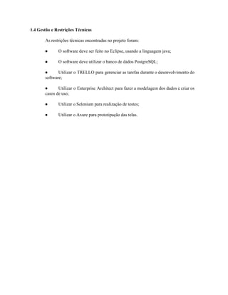  
 ​1.4 Gestão e Restrições Técnicas 
As restrições técnicas encontradas no projeto foram: 
● O software deve ser feito no Eclipse, usando a linguagem java; 
● O software deve utilizar o banco de dados PostgreSQL; 
● Utilizar o TRELLO para gerenciar as tarefas durante o desenvolvimento do                     
software; 
● Utilizar o Enterprise Architect para fazer a modelagem dos dados e criar os                         
casos de uso; 
● Utilizar o Selenium para realização de testes; 
● Utilizar o Axure para prototipação das telas.  
 
 
 
 
 
 
 
 
 
 
 
 
 
 
 