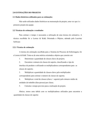  
 ​2.0 ESTIMAÇÕES DO PROJETO 
 ​2.1 Dados históricos utilizados para as estimações 
Não serão utilizados dados históricos na mensuração do projeto, uma vez que é o 
primeiro projeto da equipe. 
 ​2.2 Técnicas de estimação e resultados 
Para estimar o tempo é necessária a utilização de uma técnica de estimativa. A                           
técnica escolhida foi a Lorenz & Kidd, Orientada a Objetos, adotada pela Lacertae                         
Software 
 ​2.2.1 Técnica de estimação 
A técnica de estimação escolhida para o Sistema de Processo de Enfermagem, foi                         
a Lorenz & Kidd. Trata­se de uma métrica orientada a objetos que consiste em: 
1. Determinar a quantidade de classes chave do projeto; 
2. Encontrar o número de classes de suporte, classificando o tipo de   
interface do produto e utilizando os multiplicadores correspondentes para  as 
classes de suporte; 
3. Multiplicar a quantidade de classes­chave pelo multiplicador 
correspondente para estimar o número de classes de suporte; 
4. Multiplicar o total de classes (chave + suporte) pelo número médio de 
unidades de trabalho (dias­pessoa) por classe; 
5. Calcular o tempo previsto para a realização do projeto. 
Abaixo, temos uma tabela com os multiplicadores utilizados para encontrar a                     
quantidade de classes de suporte:  
 
 
 