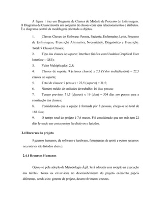  
A figura 1 traz um Diagrama de Classes do Módulo de Processo de Enfermagem.                           
O Diagrama de Classe mostra um conjunto de classes com seus relacionamentos e atributos.                           
É o diagrama central da modelagem orientada a objetos.  
1. Classes Chaves do Software: Pessoa, Paciente, Enfermeiro, Leito, Processo                 
de Enfermagem, Prescrição Alternativa, Necessidade, Diagnóstico e Prescrição.               
Total: 9 Classes Chaves; 
2. Tipo das classes de suporte: Interface Gráfica com Usuário (Graphical User                     
Interface – GUI); 
3. Valor Multiplicador: 2,5; 
4. Classes de suporte: 9 (classes chaves) x 2,5 (Valor multiplicador) = 22,5                       
classes de suporte; 
5. Total de classes: 9 (chave) + 22,5 (suporte) = 31,5; 
6. Número médio de unidades de trabalho: 16 dias­pessoa; 
7. Tempo previsto: 31,5 (classes) x 16 (dias) = 504 dias por pessoa para a                           
construção das classes; 
8. Considerando que a equipe é formada por 3 pessoas, chega­se ao total de                         
168 dias; 
9. O tempo total de projeto é 7,6 meses. Foi considerado que um mês tem 22                             
dias levando em conta pontos facultativos e feriados. 
 ​2.4 Recursos do projeto 
Recursos humanos, de software e hardware, ferramentas de apoio e outros recursos 
necessários são listados abaixo: 
2.4.1 Recursos Humanos 
 
Optou­se pela adoção da Metodologia Ágil. Será adotada uma rotação na execução                       
das tarefas. Todos os envolvidos no desenvolvimento do projeto exercerão papéis                     
diferentes, sendo eles: gerente de projeto, desenvolvimento e testes. 
 
 