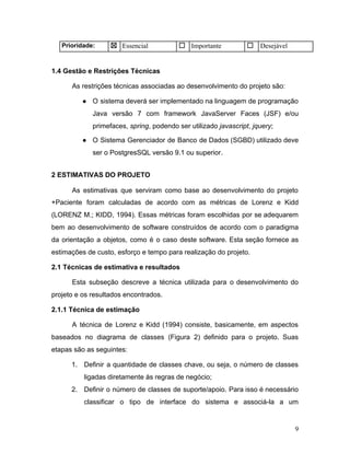 Prioridade: ☒ Essencial ☐ Importante ☐ Desejável
1.4 Gestão e Restrições Técnicas
As restrições técnicas associadas ao desenvolvimento do projeto são:
● O sistema deverá ser implementado na linguagem de programação
Java versão 7 com framework JavaServer Faces (JSF) e/ou
primefaces, ​spring​, podendo ser utilizado ​javascript​, ​jquery​;
● O Sistema Gerenciador de Banco de Dados (SGBD) utilizado deve
ser o PostgresSQL versão 9.1 ou superior.
2 ESTIMATIVAS DO PROJETO
As estimativas que serviram como base ao desenvolvimento do projeto
+Paciente foram calculadas de acordo com as métricas de Lorenz e Kidd
(LORENZ M.; KIDD, 1994). Essas métricas foram escolhidas por se adequarem
bem ao desenvolvimento de software construídos de acordo com o paradigma
da orientação a objetos, como é o caso deste software. Esta seção fornece as
estimações de custo, esforço e tempo para realização do projeto.
2.1 Técnicas de estimativa e resultados
Esta subseção descreve a técnica utilizada para o desenvolvimento do
projeto e os resultados encontrados.
2.1.1 Técnica de estimação
A técnica de Lorenz e Kidd (1994) consiste, basicamente, em aspectos
baseados no diagrama de classes (Figura 2) definido para o projeto. Suas
etapas são as seguintes:
1. Definir a quantidade de classes chave, ou seja, o número de classes
ligadas diretamente às regras de negócio;
2. Definir o número de classes de suporte/apoio. Para isso é necessário
classificar o tipo de interface do sistema e associá-la a um
9
 