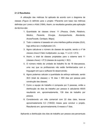 2.1.2 Resultados
A utilização das métricas foi aplicada de acordo com o diagrama de
classes (Figura 2) definido para o projeto +Paciente com base nas métricas
definidas por Lorenz e Kidd (1994). Assim, os resultados gerados pela aplicação
da técnica são:
1. Quantidade de classes chave: 11 (​Pessoa, Chefe, Relatorio,
Medico, Paciente, Cirurgia, Acompanhante, Atendente,
AcoesFacade, Cardapio, Mapa)​;
2. Todo o sistema é baseado em uma interface gráfica simples (GUI),
logo atribui-se o multiplicador 2,5;
3. Agora calcula-se o número de classes de suporte, sendo o ​nº de
classes chave ​X​ fator multiplicador​, ou seja, 11 x 2,5 = 27,5;
4. Assim, o total de classes projetadas para o sistema será 11
(classes chave) + 27,5 (classes de suporte) = 38,5.
5. O número médio de unidade de trabalho foi de 18 dias-pessoa,
uma vez que os profissionais não estão familiarizados com a
linguagem em que o software foi desenvolvido;
6. Agora podemos calcular a quantidade de esforço estimada, sendo
38,5 (total de classes) x 18 dias = 693 dias por pessoa para
construção das classes;
7. Como a equipe de trabalho é composta por 5 pessoas, então a
distribuição de dias de trabalho por pessoa é calculando 693/5
resultando em, aproximadamente, 139 dias de trabalho por
pessoa.
8. Considerando um mês comercial com 22 dias úteis, leva-se
aproximadamente 6,3 (139/22) meses para concluir o projeto.
Resultando em, aproximadamente, 6 meses e 7 dias.
Aplicando a distribuição dos dias de trabalho por pessoa aos percentuais
11
 