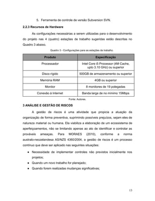 5. Ferramenta de controle de versão Subversion SVN.
2.2.3 Recursos de Hardware
As configurações necessárias a serem utilizadas para o desenvolvimento
do projeto nas 4 (quatro) estações de trabalho sugeridas estão descritas no
Quadro 3 abaixo.
Quadro 3 - Configurações para as estações de trabalho.
Produto Especificação
Processador Intel Core i5 Processor (4M Cache,
upto 3.10 GHz) ou superior
Disco rígido 500GB de armazenamento ou superior
Memória RAM 4GB ou superior
Monitor 8 monitores de 19 polegadas
Conexão à Internet Banda larga de no mínimo 15Mbps
Fonte: Autores.
3 ANÁLISE E GESTÃO DE RISCOS
A gestão de riscos é uma atividade que propicia a atuação da
organização de forma preventiva, suprimindo possíveis prejuízos, sejam eles de
natureza material ou humana. Ela viabiliza a elaboração de um ecossistema de
aperfeiçoamentos, não se limitando apenas ao ato de identificar e controlar as
prováveis ameaças. Para MORAES (2010), conforme a norma
australo-neozelandesa AS/NZS 4360/2004, a gestão de riscos é um processo
contínuo que deve ser aplicado nas seguintes situações:
● Necessidade de implementar controles não previstos inicialmente nos
projetos;
● Quando um novo trabalho for planejado;
● Quando forem realizadas mudanças significativas;
13
 