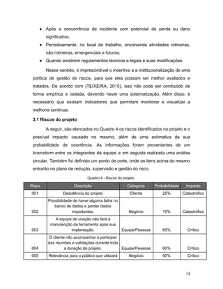 ● Após a concorrência de incidente com potencial de perda ou dano
significativo;
● Periodicamente, no local de trabalho, envolvendo atividades rotineiras,
não rotineiras, emergenciais e futuras;
● Quando existirem regulamentos técnicos e legais e suas modificações.
Nesse sentido, é imprescindível o incentivo e a institucionalização de uma
política de gestão de riscos, para que eles possam ser melhor avaliados e
tratados. De acordo com (TEIXEIRA, 2015), isso não pode ser conduzido de
forma empírica e isolada, devendo haver uma sistematização. Além disso, é
necessário que existam indicadores que permitam monitorar e visualizar a
melhoria contínua.
3.1 Riscos do projeto
A seguir, são elencados no Quadro 4 os riscos identificados no projeto e o
possível impacto causado no mesmo, além de uma estimativa da sua
probabilidade de ocorrência. As informações foram provenientes de um
brainstorm ​entre os integrantes da equipe e em seguida realizada uma análise
circular. Também foi definido um ponto de corte, onde os itens acima do mesmo
entrarão no plano de redução, supervisão e gestão do risco.
Quadro 4 - Riscos do projeto.
Risco Descrição Categoria Probabilidade Impacto
001 Desistência do projeto Cliente 25% Catastrófico
002
Possibilidade de haver alguma falha no
banco de dados e perder dados
importantes. Negócio 10% Catastrófico
003
A equipe de criação não fará a
manutenção da ferramenta após sua
implantação. Equipe/Pessoas 65% Crítico
004
O cliente não acompanhar e participar
das reuniões e validações durante toda
a duração do projeto. Equipe/Pessoas 60% Crítico
005 Relevância para o público que utilizará Negócio 50% Crítico
14
 