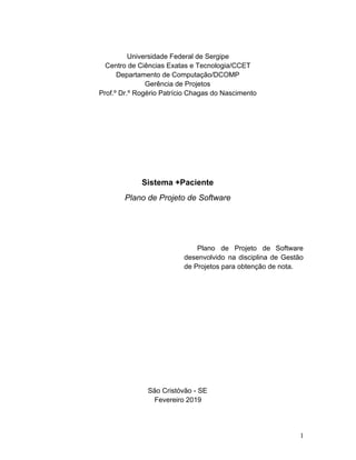 Universidade Federal de Sergipe
Centro de Ciências Exatas e Tecnologia/CCET
Departamento de Computação/DCOMP
Gerência de Projetos
Prof.º Dr.º Rogério Patrício Chagas do Nascimento
Sistema +Paciente
Plano de Projeto de Software
Plano de Projeto de Software
desenvolvido na disciplina de Gestão
de Projetos para obtenção de nota.
São Cristóvão - SE
Fevereiro 2019
1
 
