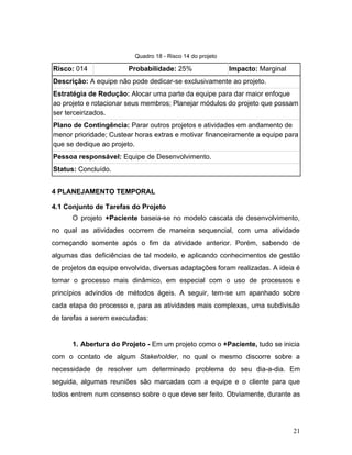Quadro 18 - Risco 14 do projeto
Risco:​ 014 Probabilidade:​ 25% Impacto:​ Marginal
Descrição:​ A equipe não pode dedicar-se exclusivamente ao projeto.
Estratégia de Redução:​ Alocar uma parte da equipe para dar maior enfoque
ao projeto e rotacionar seus membros; Planejar módulos do projeto que possam
ser terceirizados.
Plano de Contingência:​ Parar outros projetos e atividades em andamento de
menor prioridade; Custear horas extras e motivar financeiramente a equipe para
que se dedique ao projeto.
Pessoa responsável:​ Equipe de Desenvolvimento.
Status:​ Concluído.
4 PLANEJAMENTO TEMPORAL
4.1 Conjunto de Tarefas do Projeto
O projeto ​+Paciente baseia-se no modelo cascata de desenvolvimento,
no qual as atividades ocorrem de maneira sequencial, com uma atividade
começando somente após o fim da atividade anterior. Porém, sabendo de
algumas das deficiências de tal modelo, e aplicando conhecimentos de gestão
de projetos da equipe envolvida, diversas adaptações foram realizadas. A ideia é
tornar o processo mais dinâmico, em especial com o uso de processos e
princípios advindos de métodos ágeis. A seguir, tem-se um apanhado sobre
cada etapa do processo e, para as atividades mais complexas, uma subdivisão
de tarefas a serem executadas:
1. Abertura do Projeto - Em um projeto como o ​+Paciente, tudo se inicia
com o contato de algum ​Stakeholder​, no qual o mesmo discorre sobre a
necessidade de resolver um determinado problema do seu dia-a-dia. Em
seguida, algumas reuniões são marcadas com a equipe e o cliente para que
todos entrem num consenso sobre o que deve ser feito. Obviamente, durante as
21
 