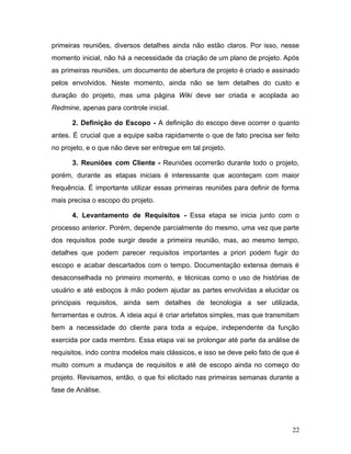primeiras reuniões, diversos detalhes ainda não estão claros. Por isso, nesse
momento inicial, não há a necessidade da criação de um plano de projeto. Após
as primeiras reuniões, um documento de abertura de projeto é criado e assinado
pelos envolvidos. Neste momento, ainda não se tem detalhes do custo e
duração do projeto, mas uma página ​Wiki deve ser criada e acoplada ao
Redmine​, apenas para controle inicial.
2. Definição do Escopo - ​A definição do escopo deve ocorrer o quanto
antes. É crucial que a equipe saiba rapidamente o que de fato precisa ser feito
no projeto, e o que não deve ser entregue em tal projeto.
3. Reuniões com Cliente - ​Reuniões ocorrerão durante todo o projeto,
porém, durante as etapas iniciais é interessante que aconteçam com maior
frequência. É importante utilizar essas primeiras reuniões para definir de forma
mais precisa o escopo do projeto.
4. Levantamento de Requisitos - ​Essa etapa se inicia junto com o
processo anterior. Porém, depende parcialmente do mesmo, uma vez que parte
dos requisitos pode surgir desde a primeira reunião, mas, ao mesmo tempo,
detalhes que podem parecer requisitos importantes a priori podem fugir do
escopo e acabar descartados com o tempo. Documentação extensa demais é
desaconselhada no primeiro momento, e técnicas como o uso de histórias de
usuário e até esboços à mão podem ajudar as partes envolvidas a elucidar os
principais requisitos, ainda sem detalhes de tecnologia a ser utilizada,
ferramentas e outros. A ideia aqui é criar artefatos simples, mas que transmitam
bem a necessidade do cliente para toda a equipe, independente da função
exercida por cada membro. Essa etapa vai se prolongar até parte da análise de
requisitos, indo contra modelos mais clássicos, e isso se deve pelo fato de que é
muito comum a mudança de requisitos e até de escopo ainda no começo do
projeto. Revisamos, então, o que foi elicitado nas primeiras semanas durante a
fase de Análise.
22
 