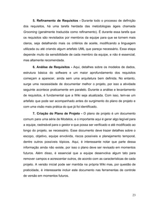 5. Refinamento de Requisitos - ​Durante todo o processo de definição
dos requisitos, há uma tarefa herdada das metodologias ágeis chamada
Grooming ​(geralmente traduzida como refinamento). É durante essa tarefa que
os requisitos são revisitados por membros da equipe para que se tornem mais
claros, seja detalhando mais os critérios de aceite, modificando a linguagem
utilizada ou até criando algum artefato UML que pareça necessário. Essa etapa
depende muito da sensibilidade de cada membro da equipe, e não é essencial,
mas altamente recomendada.
6. Análise de Requisitos - ​Aqui, detalhes sobre os modelos de dados,
estrutura básica do software e um maior aprofundamento dos requisitos
começam a aparecer, ainda sem uma arquitetura bem definida. No entanto,
surge uma necessidade de documentar melhor o projeto, por isso a atividade
seguinte acontece praticamente em paralelo. Durante a análise e levantamento
de requisitos, é fundamental que a Wiki seja atualizada. Com isso, tem-se um
artefato que pode ser acompanhado antes do surgimento do plano de projeto e
com uma visão mais prática do que já foi identificado.
7. Criação do Plano de Projeto - ​O plano de projeto é um documento
comum para uma série de Modelos, e o importante aqui é gerar algo legível para
a equipe, rastreável para o gestor e que possa ser verificado e até modificado ao
longo do projeto, se necessário. Esse documento deve trazer detalhes sobre o
escopo, objetivo, equipe envolvida, riscos possíveis e planejamento temporal,
dentre outros possíveis tópicos. Aqui, é interessante notar que parte dessa
informação ainda não existe, por isso o plano deve ser revisado em momentos
futuros. Além disso, é essencial que a equipe desenvolva algum tato para
remover campos e acrescentar outros, de acordo com as características de cada
projeto. A versão inicial pode ser mantida na própria Wiki mas, por questão de
praticidade, é interessante incluir este documento nas ferramentas de controle
de versão em momentos futuros.
23
 