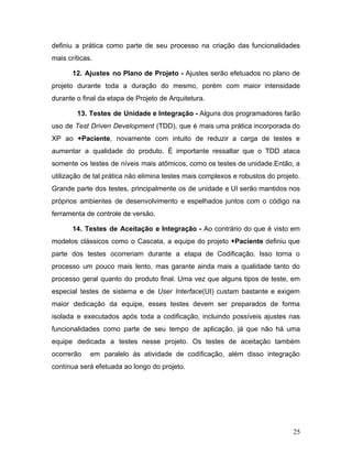 definiu a prática como parte de seu processo na criação das funcionalidades
mais críticas.
12. Ajustes no Plano de Projeto - ​Ajustes serão efetuados no plano de
projeto durante toda a duração do mesmo, porém com maior intensidade
durante o final da etapa de Projeto de Arquitetura.
13. Testes de Unidade e Integração - Alguns dos programadores farão
uso de ​Test Driven Development ​(TDD), que é mais uma prática incorporada do
XP ao ​+Paciente​, novamente com intuito de reduzir a carga de testes e
aumentar a qualidade do produto. É importante ressaltar que o TDD ataca
somente os testes de níveis mais atômicos, como os testes de unidade.Então, a
utilização de tal prática não elimina testes mais complexos e robustos do projeto.
Grande parte dos testes, principalmente os de unidade e UI serão mantidos nos
próprios ambientes de desenvolvimento e espelhados juntos com o código na
ferramenta de controle de versão.
14. Testes de Aceitação e Integração - ​Ao contrário do que é visto em
modelos clássicos como o Cascata, a equipe do projeto ​+Paciente definiu que
parte dos testes ocorreriam durante a etapa de Codificação. Isso torna o
processo um pouco mais lento, mas garante ainda mais a qualidade tanto do
processo geral quanto do produto final. Uma vez que alguns tipos de teste, em
especial testes de sistema e de ​User Interface​(UI) custam bastante e exigem
maior dedicação da equipe, esses testes devem ser preparados de forma
isolada e executados após toda a codificação, incluindo possíveis ajustes nas
funcionalidades como parte de seu tempo de aplicação, já que não há uma
equipe dedicada a testes nesse projeto. Os testes de aceitação também
ocorrerão em paralelo às atividade de codificação, além disso integração
contínua será efetuada ao longo do projeto.
25
 