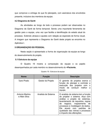 que comprove a entrega do que foi planejado, com assinatura dos envolvidos
presente, inclusive dos membros da equipe.
4.2 Diagrama de Gantt
As atividades ao longo de todo o processo podem ser observadas no
Diagrama de Gantt de forma temporal. Sendo uma importante ferramenta de
gestão para a equipe, uma vez que facilita a identificação do estado atual do
processo. Exibindo atrasos e ajustes com relação ao esperado de forma visual.
A imagem que representa o Diagrama de Gantt deste projeto se encontra no
Apêndice I.
5 ORGANIZAÇÃO DO PESSOAL
Nesta seção é apresentado a forma de organização da equipe ao longo
do desenvolvimento do projeto.
​5.1 Estrutura da equipe
O Quadro 19 mostra a composição da equipe e os papéis
desempenhados por cada membro no desenvolvimento do ​+Paciente.
Quadro 19 - Estrutura da equipe
Nome Função Descrição
Ícaro Prado Gestor do Projeto O gerente de projetos exerce a
função de planejar e controlar a
execução dos projetos com o
intuito de conduzir melhor a
equipe.
Antonio Martins
e Allan Silva
Analista de Sistema O analista de sistema tem a função
de projetar o sistema. Atua com
análise e projeto de sistemas,
levantamento de requisitos, regras
de negócio, mapeamento de
processos e modelagem de dados.
Ele atuará com padrões de
qualidade das rotinas e processos
e impacto das alterações.
27
 