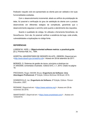 finalizado naquele ciclo era apresentado ao cliente para ser validado e ter suas
funcionalidades avaliadas.
Com o desenvolvimento incremental, aliado ao artifício de prototipação de
telas, foi possível a verificação do grau de satisfação do cliente com o produto
desenvolvido em diferentes estágios de completude, garantindo que o
desenvolvimento seguisse o caminho certo quanto o atendimento dos requisitos.
Quanto à qualidade de código, foi utilizada a ferramenta SonarQube, da
SonarSource. Com ela, foi possível verificar a existência de bugs, code smells,
vulnerabilidades e duplicações no código fonte.
REFERÊNCIAS
LORENZ M.; KIDD, J. ​Object-oriented software metrics: a practical guide​.
[S.l.]: Prentice-Hall, Inc., 1994.
HOSPITAL UNIVERSITÁRIO DE SERGIPE HU-UFS - EBSERH, Disponível em:
<​http://www.ebserh.gov.br/web/hu-ufs​>. Acesso em 28 de setembro de 2017.
MORAES, G. Sistemas de gestão de riscos, princípios e diretrizes iso
31.000/2009, comentada e ilustrada-. Editora GVC, v.1, 2010. Citado na página
18.
PRESSMAN, Roger; MAXIM, Bruce. ​Engenharia de Software: Uma
Abordagem Profissional. ​8ª Edição. Editora McGraw Hill Brasil, 2016.
SOMMERVILLE, Ian. ​Engenharia de Software.​ 8ª Edição. Editora Person
Education,​ ​2007.
REDMINE, Disponível em: <​https://www.redmine.org/​>. Acesso em 28 de
novembro de 2018.
SMARTSHEET, Dispinível em: <​https://www.smartsheet.com/​> . Acesso em
12/02/2019.
30
 