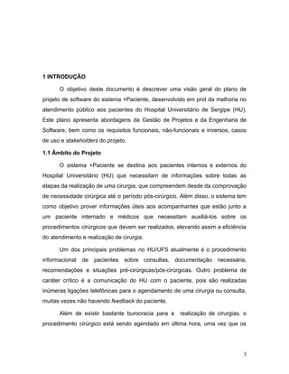 1 INTRODUÇÃO
O objetivo deste documento é descrever uma visão geral do plano de
projeto de software do sistema +Paciente, desenvolvido em prol da melhoria no
atendimento público aos pacientes do Hospital Universitário de Sergipe (HU).
Este plano apresenta abordagens da Gestão de Projetos e da Engenharia de
Software, bem como os requisitos funcionais, não-funcionais e inversos, casos
de uso e ​stakeholders​ do projeto.
1.1 Âmbito do Projeto
O sistema +Paciente se destina aos pacientes internos e externos do
Hospital Universitário (HU) que necessitam de informações sobre todas as
etapas da realização de uma cirurgia, que compreendem desde da comprovação
de necessidade cirúrgica até o período pós-cirúrgico. Além disso, o sistema tem
como objetivo prover informações úteis aos acompanhantes que estão junto a
um paciente internado e médicos que necessitam auxiliá-los sobre os
procedimentos cirúrgicos que devem ser realizados, elevando assim a eficiência
do atendimento e realização de cirurgia.
Um dos principais problemas no HU/UFS atualmente é o procedimento
informacional de pacientes sobre consultas, documentação necessária,
recomendações e situações pré-cirúrgicas/pós-cirúrgicas. Outro problema de
caráter crítico é a comunicação do HU com o paciente, pois são realizadas
inúmeras ligações telefônicas para o agendamento de uma cirurgia ou consulta,
muitas vezes não havendo ​feedback ​do paciente.
Além de existir bastante burocracia para a realização de cirurgias, o
procedimento cirúrgico está sendo agendado em última hora, uma vez que os
3
 