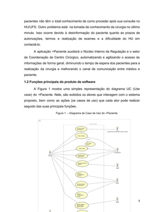 pacientes não têm o total conhecimento de como proceder após sua consulta no
HU/UFS. Outro problema está na tomada de conhecimento da cirurgia no último
minuto. Isso ocorre devido à desinformação do paciente quanto ao prazos de
autorizações, termos e realização de exames e a dificuldade do HU em
contactá-lo.
A aplicação +Paciente auxiliará o Núcleo Interno da Regulação e o setor
de Coordenação de Centro Cirúrgico, automatizando e agilizando o acesso às
informações de forma geral, diminuindo o tempo de espera dos pacientes para a
realização da cirurgia e melhorando o canal de comunicação entre médico e
paciente.
1.2 Funções principais do produto de software
A Figura 1 mostra uma simples representação do diagrama UC (​Use
case​) do +Paciente. Nele, são exibidos os atores que interagem com o sistema
proposto, bem como as ações (os casos de uso) que cada ator pode realizar
seguido das suas principais funções.
Figura 1 – Diagrama de Caso de Uso do +Paciente
4
 