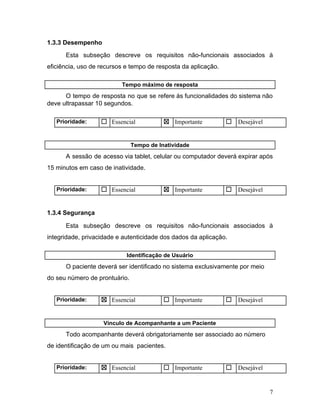 1.3.3 Desempenho
Esta subseção descreve os requisitos não-funcionais associados à
eficiência, uso de recursos e tempo de resposta da aplicação.
Tempo máximo de resposta
O tempo de resposta no que se refere às funcionalidades do sistema não
deve ultrapassar 10 segundos.
Prioridade: ☐ Essencial ☒ Importante ☐ Desejável
Tempo de Inatividade
A sessão de acesso via tablet, celular ou computador deverá expirar após
15 minutos em caso de inatividade.
Prioridade: ☐ Essencial ☒ Importante ☐ Desejável
1.3.4 Segurança
Esta subseção descreve os requisitos não-funcionais associados à
integridade, privacidade e autenticidade dos dados da aplicação.
Identificação de Usuário
O paciente deverá ser identificado no sistema exclusivamente por meio
do seu número de prontuário.
Prioridade: ☒ Essencial ☐ Importante ☐ Desejável
Vínculo de Acompanhante a um Paciente
Todo acompanhante deverá obrigatoriamente ser associado ao número
de identificação de um ou mais pacientes.
Prioridade: ☒ Essencial ☐ Importante ☐ Desejável
7
 