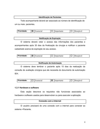 Identificação de Pacientes
Todo acompanhante deverá ser associado ao número de identificação de
um ou mais pacientes.
Prioridade: ☒ Essencial ☐ Importante ☐ Desejável
Notificação de Expiração
O sistema deverá vetar o acesso das informações dos pacientes e
acompanhantes após 30 dias da finalização da cirurgia e notificar o paciente
cadastrado acerca da expiração do seu acesso.
Prioridade: ☒ Essencial ☐ Importante ☐ Desejável
Notificação de Autorização
O sistema deve lembrar o paciente após 15 dias da realização da
consulta de avaliação cirúrgica que ele necessita do documento de autorização
IEH.
Prioridade: ☐ Essencial ☒ Importante ☐ Desejável
1.3.1 Hardware e software
Esta seção descreve os requisitos não funcionais associados ao
hardware e software usados para desenvolver ou para executar a aplicação.
Conexão com a Internet
O usuário precisará de uma conexão com a internet para conectar ao
sistema +Paciente.
8
 