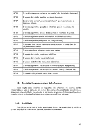 RF05 O Usuário deve poder cadastrar sua receita(valor do dinheiro disponível).
RF06 O usuário deve poder atualizar seu saldo disponível.
RF07 Deve haver o campo “Lançamentos Futuros”, que registra rendas e
despesas futuras.
RF08 O app deve permitir a geração de relatórios, quando requerida pelo
usuário.
RF09 O app deve permitir a criação de categorias de receitas e despesas.
RF10 O app deve permitir verificar rendimentos de valor em poupança
RF11 O app deve permitir gerir gastos por categorias(tags).
RF12 O software deve permitir registro de contas a pagar, incluindo data de
pagamento/vencimento.
RF13 O app deve alertar sobre vencimentos de contas.
RF14 O usuário deve poder imprimir os relatórios.
RF15 O usuário deve manter sua(s) carteira(s).
RF16 O usuário pode favoritar transações recorrentes.
RF17 O app deve permitir a visualização da receita total (por mês/por ano).
RF18 O app deve permitir a visualização da despesa total (por mês/por ano).
RF19 O usuário pode gerenciar metas de economia.
1.3. Requisitos Comportamentais ou de Performance
Nesta seção estão descritos os requisitos não funcionais do sistema, sendo
relacionados ao uso da aplicação em termos de desempenho, usabilidade, confiabilidade,
segurança, disponibilidade, manutenção e tecnologias envolvidas. Estes requisitos dizem
respeito a como as funcionalidades serão entregues ao usuário do software.
1.3.1. Usabilidade
Esse grupo de requisitos estão relacionados com a facilidade com os usuários
podem empregar ao fazer uso do software para realizar uma tarefa.
10
 
