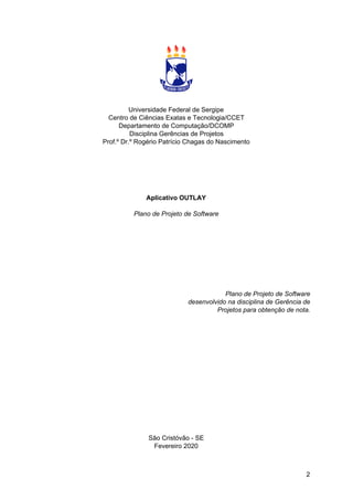 Universidade Federal de Sergipe
Centro de Ciências Exatas e Tecnologia/CCET
Departamento de Computação/DCOMP
Disciplina Gerências de Projetos
Prof.º Dr.º Rogério Patrício Chagas do Nascimento
Aplicativo OUTLAY
Plano de Projeto de Software
Plano de Projeto de Software
desenvolvido na disciplina de Gerência de
Projetos para obtenção de nota.
São Cristóvão - SE
Fevereiro 2020
2
 