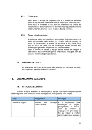 4.1.2. Codificação
Nesta etapa a equipe de programadores e o analista de sistemas
define a arquitetura e o ambiente em que a aplicação será executada.
Além disso, é realizada a cada ciclo de codificação as tarefas de
implementação de funcionalidades descritas nos requisitos funcionais
e não funcionais, além de seguir os casos de uso descritos.
4.1.3. Testes e Implementação
A equipe de testes, acompanhado pelo analista de testes realizam os
testes programados pelo analista no primeiro ciclo do projeto, na
etapa de planejamento e análise de requisitos. É importante frisar
que, no início de cada ciclo de codificação, testes unitários são
escritos para garantir a integridade das funcionalidades.
Após o período de testes, a equipe estará focada em integrar o
ambiente de desenvolvimento para o ambiente de produção, além de
passar o treinamento para os clientes.
4.2. DIAGRAMA DE GANTT
As atividades ao longo do processo são descritas no diagrama de gantt,
encontrado no apêndice 1 deste documento.
5. ORGANIZAÇÃO DA EQUIPE
5.1. ESTRUTURA DA EQUIPE
A tabela a seguir apresenta a composição da equipe e os papéis designados para
cada integrante, bem como uma breve descrição das atribuições de cada função.
Cargo Responsável Descrição
Gerente de projeto Vicente José Santiago
Costa Oliveira
É o responsável pela
elaboração do projeto,
planejamento e revisão.
Além de controlar a
execução dos processos a
fim de indicar o melhor
caminho para toda a equipe.
21
 