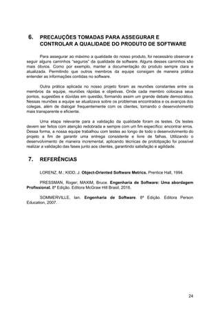 6. PRECAUÇÕES TOMADAS PARA ASSEGURAR E
CONTROLAR A QUALIDADE DO PRODUTO DE SOFTWARE
Para assegurar ao máximo a qualidade do nosso produto, foi necessário observar e
seguir alguns caminhos “seguros” da qualidade de software. Alguns desses caminhos são
mais óbvios. Como por exemplo, manter a documentação do produto sempre clara e
atualizada. Permitindo que outros membros da equipe consigam de maneira prática
entender as informações contidas no software.
Outra prática aplicada no nosso projeto foram as reuniões constantes entre os
membros da equipe, reuniões rápidas e objetivas. Onde cada membro colocava seus
pontos, sugestões e dúvidas em questão, formando assim um grande debate democrático.
Nessas reuniões a equipe se atualizava sobre os problemas encontrados e os avanços dos
colegas, além de dialogar frequentemente com os clientes, tornando o desenvolvimento
mais transparente e eficiente.
Uma etapa relevante para a validação da qualidade foram os testes. Os testes
devem ser feitos com atenção redobrada e sempre com um fim específico: encontrar erros.
Dessa forma, a nossa equipe trabalhou com testes ao longo de todo o desenvolvimento do
projeto a fim de garantir uma entrega consistente e livre de falhas. Utilizando o
desenvolvimento de maneira incremental, aplicando técnicas de prototipação foi possível
realizar a validação das fases junto aos clientes, garantindo satisfação e agilidade.
7. REFERÊNCIAS
LORENZ, M.; KIDD, J. ​Object-Oriented Software Metrics.​ Prentice Hall, 1994.
PRESSMAN, Roger; MAXIM, Bruce. ​Engenharia de Software: Uma abordagem
Profissional. ​8ª Edição. Editora McGraw Hill Brasil, 2016.
SOMMERVILLE, Ian. Engenharia de Software​. 8ª Edição. Editora Person
Education, 2007.
24
 
