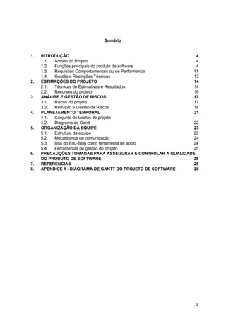 Sumário
1. INTRODUÇÃO 4
1.1. Âmbito do Projeto 4
1.2. Funções principais do produto de software 4
1.3. Requisitos Comportamentais ou de Performance 11
1.4. Gestão e Restrições Técnicas 13
2. ESTIMAÇÕES DO PROJETO 14
2.1. Técnicas de Estimativas e Resultados 14
2.2. Recursos do projeto 16
3. ANÁLISE E GESTÃO DE RISCOS 17
3.1. Riscos do projeto 17
3.2. Redução e Gestão de Riscos 18
4. PLANEJAMENTO TEMPORAL 21
4.1. Conjunto de tarefas do projeto
4.2. Diagrama de Gantt 22
5. ORGANIZAÇÃO DA EQUIPE 23
5.1. Estrutura da equipe 23
5.2. Mecanismos de comunicação 24
5.3. Uso do Edu-Blog como ferramenta de apoio 24
5.4. Ferramentas de gestão do projeto 25
6. PRECAUÇÕES TOMADAS PARA ASSEGURAR E CONTROLAR A QUALIDADE
DO PRODUTO DE SOFTWARE 25
7. REFERÊNCIAS 26
8. APÊNDICE 1 - DIAGRAMA DE GANTT DO PROJETO DE SOFTWARE 26
3
 