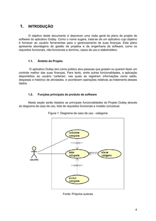 1. INTRODUÇÃO
O objetivo deste documento é descrever uma visão geral do plano de projeto de
software do aplicativo Outlay. Como o nome sugere, trata-se de um aplicativo cujo objetivo
é fornecer ao usuário ferramentas para o gerenciamento de suas finanças. Este plano
apresenta abordagens de gestão de projetos e da engenharia de software, como os
requisitos funcionais, não-funcionais e domínio, casos de uso e stakeholders.
1.1. Âmbito do Projeto
O aplicativo Outlay tem como público alvo pessoas que gostam ou querem fazer um
controle melhor das suas finanças. Para tanto, entre outras funcionalidades, a aplicação
disponibiliza ao usuário 'carteiras', nas quais se registram informações como saldo,
despesas e histórico de atividades, e acontecem operações relativas ao tratamento desses
dados.
1.2. Funções principais do produto de software
Nesta seção serão listados as principais funcionalidades do Projeto Outlay através
do diagrama de caso de uso, lista de requisitos funcionais e modelo conceitual.
Figura 1: Diagrama de caso de uso - categoria
Fonte: Próprios autores
4
 