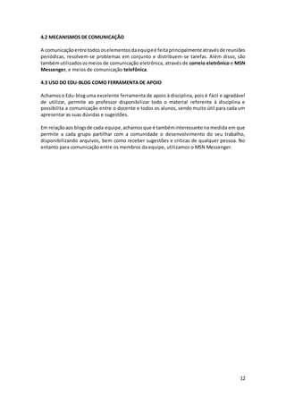 12
4.2 MECANISMOS DE COMUNICAÇÃO
A comunicaçãoentre todososelementosdaequipeé feitaprincipalmenteatravésde reuniões
periódicas, resolvem-se problemas em conjunto e distribuem-se tarefas. Além disso, são
tambémutilizadososmeios de comunicação eletrônica, através de correio eletrônico e MSN
Messenger, e meios de comunicação telefônica.
4.3 USO DO EDU-BLOG COMO FERRAMENTA DE APOIO
Achamoso Edu-bloguma excelente ferramenta de apoio à disciplina, pois é fácil e agradável
de utilizar, permite ao professor disponibilizar todo o material referente à disciplina e
possibilita a comunicação entre o docente e todos os alunos, sendo muito útil para cada um
apresentar as suas dúvidas e sugestões.
Em relaçãoaos blogsde cada equipe,achamosque é tambéminteressante na medida em que
permite a cada grupo partilhar com a comunidade o desenvolvimento do seu trabalho,
disponibilizando arquivos, bem como receber sugestões e criticas de qualquer pessoa. No
entanto para comunicação entre os membros da equipe, utilizamos o MSN Messenger.
 