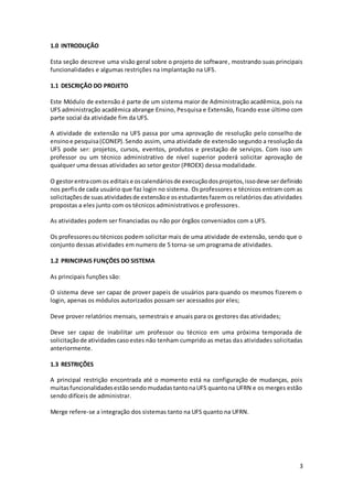 3
1.0 INTRODUÇÃO
Esta seção descreve uma visão geral sobre o projeto de software, mostrando suas principais
funcionalidades e algumas restrições na implantação na UFS.
1.1 DESCRIÇÃO DO PROJETO
Este Módulo de extensão é parte de um sistema maior de Administração acadêmica, pois na
UFS administração acadêmica abrange Ensino, Pesquisa e Extensão, ficando esse último com
parte social da atividade fim da UFS.
A atividade de extensão na UFS passa por uma aprovação de resolução pelo conselho de
ensinoe pesquisa(CONEP).Sendo assim, uma atividade de extensão segundo a resolução da
UFS pode ser: projetos, cursos, eventos, produtos e prestação de serviços. Com isso um
professor ou um técnico administrativo de nível superior poderá solicitar aprovação de
qualquer uma dessas atividades ao setor gestor (PROEX) dessa modalidade.
O gestorentracom os editais e oscalendáriosde execuçãodosprojetos,issodeve serdefinido
nos perfisde cada usuário que faz login no sistema. Os professores e técnicos entram com as
solicitaçõesde suasatividadesde extensãoe osestudantesfazem os relatórios das atividades
propostas a eles junto com os técnicos administrativos e professores.
As atividades podem ser financiadas ou não por órgãos conveniados com a UFS.
Os professoresou técnicos podem solicitar mais de uma atividade de extensão, sendo que o
conjunto dessas atividades em numero de 5 torna-se um programa de atividades.
1.2 PRINCIPAIS FUNÇÕES DO SISTEMA
As principais funções são:
O sistema deve ser capaz de prover papeis de usuários para quando os mesmos fizerem o
login, apenas os módulos autorizados possam ser acessados por eles;
Deve prover relatórios mensais, semestrais e anuais para os gestores das atividades;
Deve ser capaz de inabilitar um professor ou técnico em uma próxima temporada de
solicitaçãode atividadescasoestes não tenham cumprido as metas das atividades solicitadas
anteriormente.
1.3 RESTRIÇÕES
A principal restrição encontrada até o momento está na configuração de mudanças, pois
muitasfuncionalidadesestãosendomudadastantonaUFS quantona UFRN e os merges estão
sendo difíceis de administrar.
Merge refere-se a integração dos sistemas tanto na UFS quanto na UFRN.
 