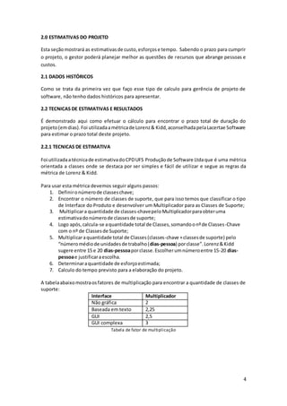 4
2.0 ESTIMATIVAS DO PROJETO
Esta seçãomostrará as estimativasde custo,esforçose tempo. Sabendo o prazo para cumprir
o projeto, o gestor poderá planejar melhor as questões de recursos que abrange pessoas e
custos.
2.1 DADOS HISTÓRICOS
Como se trata da primeira vez que faço esse tipo de calculo para gerência de projeto de
software, não tenho dados históricos para apresentar.
2.2 TECNICAS DE ESTIMATIVAS E RESULTADOS
É demonstrado aqui como efetuar o cálculo para encontrar o prazo total de duração do
projeto(emdias).Foi utilizadaamétricade Lorenz& Kidd,aconselhadapelaLacertae Software
para estimar o prazo total deste projeto.
2.2.1 TECNICAS DE ESTIMATIVA
Foi utilizadaatécnicade estimativadoCPDUFS Produçãode Software Ltdaque é uma métrica
orientada a classes onde se destaca por ser simples e fácil de utilizar e segue as regras da
métrica de Lorenz & Kidd.
Para usar esta métrica devemos seguir alguns passos:
1. Definironúmerode classeschave;
2. Encontrar o número de classes de suporte, que para isso temos que classificar o tipo
de Interface do Produto e desenvolver um Multiplicador para as Classes de Suporte;
3. Multiplicara quantidade de classes-chavepeloMultiplicadorparaobteruma
estimativadonúmerode classesde suporte;
4. Logo após,calcula-se aquantidade total de Classes,somandoonºde Classes-Chave
com o nº de Classesde Suporte;
5. Multiplicaraquantidade total de Classes(classes-chave +classesde suporte) pelo
“númeromédiode unidadesde trabalho(dias-pessoa) porclasse”.Lorenz&Kidd
sugere entre 15 e 20 dias-pessoaporclasse.Escolherumnúmeroentre 15-20 dias-
pessoae justificaraescolha.
6. Determinaraquantidade de esforçoestimada;
7. Calculo do tempo previsto para a elaboração do projeto.
A tabelaabaixomostraosfatores de multiplicação para encontrar a quantidade de classes de
suporte:
Interface Multiplicador
Não gráfica 2
Baseada em texto 2,25
GUI 2,5
GUI complexa 3
Tabela de fator de multiplicação
 
