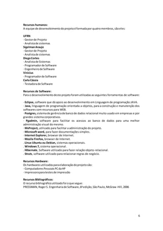 6
Recursos humanos:
A equipe de desenvolvimentodoprojetoé formadapor quatromembros,sãoeles:
UFRN
· Gestorde Projeto
· Analistade sistemas
SigelmanAraujo
· Gestorde Projeto
· Analistade sistemas
DiegoCortes
· Analistade Sistemas
· Programadorde Software
· Engenheirode Software
Vinicius
· Programadorde Software
Carla Cássia
· Testadorade Software
Recursos de Software:
Para o desenvolvimentodeste projetoforamutilizadasas seguintes ferramentas de software:
· Eclipse, software que dá apoio ao desenvolvimento em Linguagem de programação JAVA.
· Java, linguagem de programação orientada a objetos, para a construção e manutenção dos
softwares com recursos para WEB.
· Postgres,sistemade gerênciade bancode dados relacional muito usado em empresas e por
grandes sistema corporativos.
· Pgadmin, software para facilitar os acessos ao banco de dados para uma melhor
administração visual do mesmo.
· MsProject, utilizado para facilitar a administração do projeto.
· Microsoft word, para fazer documentações simples.
· Internet Explorer, browser de Internet.
· Mozila Firefox, browser de Internet.
. Linux Ubuntu ou Debian, sistemas operacionais.
. Windows 7, sistema operacional.
. Hibernate, Software utilizado para fazer relação objeto-relacional.
. Struts, software utilizado para relacionar regras de negócio.
Recursos Hardware:
Os hardwaresutilizadosparaelaboraçãodoprojetosão:
· ComputadoresPessoaisPCdaHP
· Impressoraparatestesde impressão
Recursos Bibliográficos:
O recursobibliográficoutilizadofoi oque segue:
PRESSMAN,RogerS. Engenhariade Software,6ªedição,SãoPaulo,McGraw-Hill,2006
 