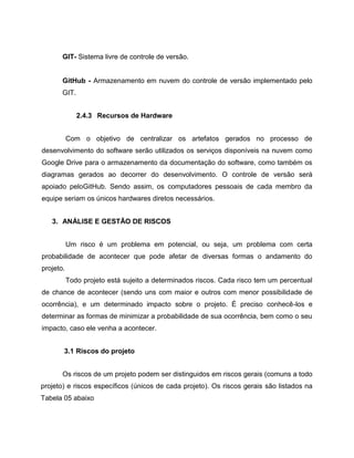 GIT- Sistema livre de controle de versão.

GitHub - Armazenamento em nuvem do controle de versão implementado pelo
GIT.
2.4.3 Recursos de Hardware
Com o objetivo de centralizar os artefatos gerados no processo de
desenvolvimento do software serão utilizados os serviços disponíveis na nuvem como
Google Drive para o armazenamento da documentação do software, como também os
diagramas gerados ao decorrer do desenvolvimento. O controle de versão será
apoiado peloGitHub. Sendo assim, os computadores pessoais de cada membro da
equipe seriam os únicos hardwares diretos necessários.
3. ANÁLISE E GESTÃO DE RISCOS
Um risco é um problema em potencial, ou seja, um problema com certa
probabilidade de acontecer que pode afetar de diversas formas o andamento do
projeto.
Todo projeto está sujeito a determinados riscos. Cada risco tem um percentual
de chance de acontecer (sendo uns com maior e outros com menor possibilidade de
ocorrência), e um determinado impacto sobre o projeto. É preciso conhecê-los e
determinar as formas de minimizar a probabilidade de sua ocorrência, bem como o seu
impacto, caso ele venha a acontecer.
3.1 Riscos do projeto
Os riscos de um projeto podem ser distinguidos em riscos gerais (comuns a todo
projeto) e riscos específicos (únicos de cada projeto). Os riscos gerais são listados na
Tabela 05 abaixo

 