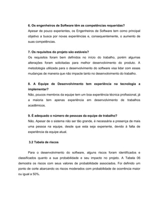 6. Os engenheiros de Software têm as competências requeridas?
Apesar de pouco experientes, os Engenheiros de Software tem como principal
objetivo a busca por novas experiências e, consequentemente, o aumento de
suas competências.
7. Os requisitos do projeto são estáveis?
Os requisitos foram bem definidos no início do trabalho, porém algumas
alterações foram solicitadas para melhor desenvolvimento do produto. A
metodologia utilizada para o desenvolvimento do software visa lidar com essas
mudanças de maneira que não impacte tanto no desenvolvimento do trabalho.
8. A Equipe de Desenvolvimento tem experiência na tecnologia a
implementar?
Não, poucos membros da equipe tem um boa experiência técnica profissional, já
a

maioria

tem apenas experiência em desenvolvimento

de

trabalhos

acadêmicos.
9. É adequado o número de pessoas da equipe de trabalho?
Não. Apesar de o sistema não ser tão grande, é necessária a presença de mais
uma pessoa na equipe, desde que esta seja experiente, devido à falta de
experiência da equipe atual.
3.2 Tabela de riscos
Para o desenvolvimento do software, alguns riscos foram identificados e
classificados quanto a sua probabilidade e seu impacto no projeto. A Tabela 06
demostra os riscos com seus valores de probabilidade associados. Foi definido um
ponto de corte abarcando os riscos moderados com probabilidade de ocorrência maior
ou igual a 50%.

 