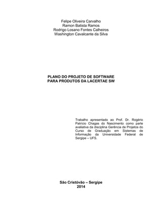 Felipe Oliveira Carvalho
Ramon Batista Ramos
Rodrigo Losano Fontes Calheiros
Washington Cavalcante da Silva

PLANO DO PROJETO DE SOFTWARE
PARA PRODUTOS DA LACERTAE SW

Trabalho apresentado ao Prof. Dr. Rogério
Patrício Chagas do Nascimento como parte
avaliativa da disciplina Gerência de Projetos do
Curso de Graduação em Sistemas de
Informação da Universidade Federal de
Sergipe – UFS.

São Cristóvão – Sergipe
2014

 
