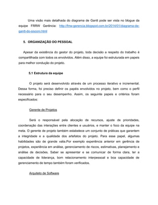 Uma visão mais detalhada do diagrama de Gantt pode ser vista no blogue da
equipe FRRW Gerência: http://frrw-gerencia.blogspot.com.br/2014/01/diagrama-degantt-do-sisconi.html

5. ORGANIZAÇÃO DO PESSOAL
Apesar da existência do gestor do projeto, toda decisão a respeito do trabalho é
compartilhada com todos os envolvidos. Além disso, a equipe foi estruturada em papeis
para melhor condução do projeto.
5.1 Estrutura da equipe
O projeto será desenvolvido através de um processo iterativo e incremental.
Dessa forma, foi preciso definir os papéis envolvidos no projeto, bem como o perfil
necessário para o seu desempenho. Assim, os seguinte papeis e critérios foram
especificados:
Gerente de Projetos
Será o responsável pela alocação de recursos, ajuste de prioridades,
coordenação das interações entre clientes e usuários, e manter o foco da equipe na
meta. O gerente de projeto também estabelece um conjunto de práticas que garantem
a integridade e a qualidade dos artefatos do projeto. Para esse papel, algumas
habilidades são de grande valia.Por exemplo experiência anterior em gerência de
projetos, experiência em análise, gerenciamento de riscos, estimativas, planejamento e
análise de decisões. Saber se apresentar e se comunicar de forma clara, ter a
capacidade de liderança, bom relacionamento interpessoal e boa capacidade de
gerenciamento de tempo também foram verificados.
Arquiteto de Software

 