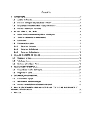 Sumário
1.

INTRODUÇÃO.................................................................................................................... 4
1.1
1.2

Funções principais do produto de software ............................................................ 4

1.3

Requisitos comportamentais ou de performance ................................................... 5

1.4
2.

Âmbito do Projeto ...................................................................................................... 4

Gestão e Restrições Técnicas .................................................................................. 6

ESTIMATIVAS DO PROJETO ............................................................................................ 6
2.1

Dados históricos utilizados para as estimações ..................................................... 6

2.2

Técnicas de estimação e resultados ........................................................................ 7

2.3

Resultados ................................................................................................................. 8

2.4

Recursos do projeto .................................................................................................. 9

2.4.1
2.4.2

Recursos de Software .......................................................................................11

2.4.3
3.

Recursos Humanos ............................................................................................ 9

Recursos de Hardware ......................................................................................12

ANÁLISE E GESTÃO DE RISCOS ...................................................................................12
3.1
3.2

Tabela de riscos ........................................................................................................14

3.3
4.

Riscos do projeto......................................................................................................12

Redução e Gestão do Risco .....................................................................................16

PLANEJAMENTO TEMPORAL ........................................................................................21
4.1
4.2

5.

Conjunto de Tarefas do Projeto ...............................................................................21
Diagrama de Gantt ....................................................................................................21

ORGANIZAÇÃO DO PESSOAL ........................................................................................23
5.1

Estrutura da equipe ..................................................................................................23

5.2

Mecanismos de comunicação..................................................................................25

5.3

Uso do Edu-blog como ferramenta de apoio ..........................................................25

6. PRECAUÇÕES TOMADAS PARA ASSEGURAR E CONTROLAR A QUALIDADE DO
PRODUTO DE SOFTWARE .....................................................................................................25
7.

ANEXOS............................................................................................................................27

 
