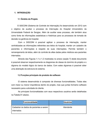 1. INTRODUÇÃO
1.1 Âmbito do Projeto

O SISCONI (Sistema de Controle de Internação) foi desenvolvido em 2012 com
o objetivo de auxiliar o processo de Internação do Hospital Universitário da
Universidade Federal de Sergipe. Além de auxiliar esse processo, ele também atua
como fonte de informações estatísticas e históricas para os processos de tomada de
decisão na gerência do hospital.
Com o SISCONI é possível agilizar o processo de internação, manter
centralizadas as informações referentes aos leitos do hospital, manter um cadastro de
pacientes e informações à respeito de suas internações. Permite também o
remanejamento de leitos, além do controle de altas dadas pelos médicos aos pacientes
internados.
Através das Figuras 1.1 e 1.2 mostradas no anexo (seção 7) deste documento
é possível observar respectivamente os diagramas de classe do domínio do projeto e o
digrama do modelo lógico do banco de dados. Com estes digramas é possível obter
uma abstração da estrutura do sistema.
1.2 Funções principais do produto de software
O sistema desenvolvido é composto de diversas funcionalidades. Todas elas
com maior ou menor importância dentro do projeto, mas que juntas formamo software
necessário para a atividade do cliente.
As principais funcionalidades com seus respectivos usuários serão detalhadas
na Tabela 01 abaixo.

Funcionalidade

Usuários

Cadastrar os dados de pacientes a serem

Atendente

internados

 