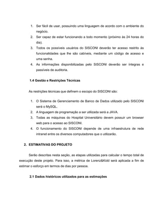 1. Ser fácil de usar, possuindo uma linguagem de acordo com o ambiente do
negócio.
2. Ser capaz de estar funcionando a todo momento (próximo às 24 horas do
dia).
3. Todos os possíveis usuários do SISCONI deverão ter acesso restrito às
funcionalidades que lhe são cabíveis, mediante um código de acesso e
uma senha.
4. As informações disponibilizadas pelo SISCONI deverão ser íntegras e
passíveis de auditoria.
1.4 Gestão e Restrições Técnicas

As restrições técnicas que definem o escopo do SISCONI são:
1. O Sistema de Gerenciamento de Banco de Dados utilizado pelo SISCONI
será o MySQL.
2. A linguagem de programação a ser utilizada será a JAVA.
3. Todas as máquinas do Hospital Universitário devem possuir um browser
web para o acesso ao SISCONI.
4. O funcionamento do SISCONI depende de uma infraestrutura de rede
intranet entre os diversos computadores que o utilizarão.
2. ESTIMATIVAS DO PROJETO
Serão descritas nesta seção, as etapas utilizadas para calcular o tempo total de
execução deste projeto. Para isso, a métrica de Lorenz&Kidd será aplicada a fim de
estimar o esforço em termos de dias por pessoa.
2.1 Dados históricos utilizados para as estimações

 