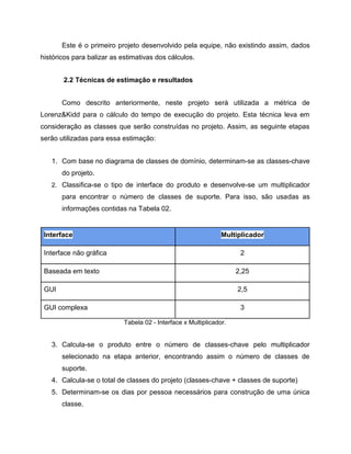 Este é o primeiro projeto desenvolvido pela equipe, não existindo assim, dados
históricos para balizar as estimativas dos cálculos.
2.2 Técnicas de estimação e resultados
Como descrito anteriormente, neste projeto será utilizada a métrica de
Lorenz&Kidd para o cálculo do tempo de execução do projeto. Esta técnica leva em
consideração as classes que serão construídas no projeto. Assim, as seguinte etapas
serão utilizadas para essa estimação:
1. Com base no diagrama de classes de domínio, determinam-se as classes-chave
do projeto.
2. Classifica-se o tipo de interface do produto e desenvolve-se um multiplicador

para encontrar o número de classes de suporte. Para isso, são usadas as
informações contidas na Tabela 02.

Interface

Multiplicador

Interface não gráfica

2

Baseada em texto

2,25

GUI

2,5

GUI complexa

3
Tabela 02 - Interface x Multiplicador.

3. Calcula-se o produto entre o número de classes-chave pelo multiplicador
selecionado na etapa anterior, encontrando assim o número de classes de
suporte.
4. Calcula-se o total de classes do projeto (classes-chave + classes de suporte)
5. Determinam-se os dias por pessoa necessários para construção de uma única
classe.

 
