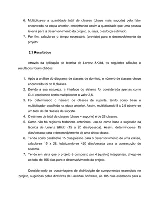 6. Multiplica-se a quantidade total de classes (chave mais suporte) pelo fator
encontrado na etapa anterior, encontrando assim a quantidade que uma pessoa
levaria para a desenvolvimento do projeto, ou seja, o esforço estimado.
7. Por fim, calcula-se o tempo necessário (previsto) para o desenvolvimento do
projeto.
2.3 Resultados
Através da aplicação da técnica de Lorenz &Kidd, os seguintes cálculos e
resultados foram obtidos:
1. Após a análise do diagrama de classes de domínio, o número de classes-chave
encontrado foi de 8 classes.
2. Devido a sua natureza, a interface do sistema foi considerada apenas como
GUI, recebendo como multiplicador o valor 2,5.
3. Foi determinado o número de classes de suporte, tendo como base o
multiplicador escolhido na etapa anterior. Assim, multiplicando 8 x 2,5 obteve-se
um total de 20 classes de suporte.
4. O número de total de classes (chave + suporte) é de 28 classes.
5. Como não há registros históricos anteriores, usa-se como base a sugestão da
técnica de Lorenz &Kidd (15 a 20 dias/pessoa). Assim, determinou-se 15
dias/pessoa para o desenvolvimento de uma única classe.
6. Tendo como parâmetro 15 dias/pessoa para o desenvolvimento de uma classe,
calcula-se 15 x 28, totalizando-se 420 dias/pessoa para a consecução do
sistema.
7. Tendo em vista que o projeto é composto por 4 (quatro) integrantes, chega-se
ao total de 105 dias para o desenvolvimento do projeto.

Considerando as porcentagens de distribuição de componentes essenciais no
projeto, sugeridas pelas diretrizes da Lacertae Software, os 105 dias estimados para o

 