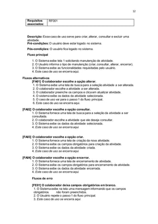 12
Requisitos
associados:
RF001
Descrição: Esse caso de uso serve para criar, alterar, consultar e excluir uma
atividade.
Pré-condições:O usuário deve estar logado no sistema.
Pós-condições: O usuário fica logado no sistema.
Fluxo principal
1. O Sistema exibe tela 1 solicitando manutenção de atividade.
2. O Usuário informa o tipo de manutenção (criar, consultar, alterar, encerrar).
3. O Sistema exibe as funcionalidades requisitadas pelo usuário.
4. Este caso de uso se encerra aqui.
Fluxos alternativos
[FA01] O colaborador escolhe a opção alterar.
1. O Sistema exibe uma tela de busca para a seleção atividade a ser alterada.
2. O colaborador escolhe a atividade a ser alterada.
3. O colaborador preenche os campos e clica em atualizar atividade.
4. O sistema exibe os dados da atividade selecionada.
5. O caso de uso vai para o passo 1 do fluxo principal.
6. Este caso de uso se encerra aqui.
[FA02] O colaborador escolhe a opção consultar.
1. O Sistema fornece uma tela de busca para a seleção da atividade a ser
consultada.
2. O colaborador escolhe a atividade que ele deseja consultar.
3. O Sistema exibe os dados da atividade selecionada.
4. Este caso de uso se encerra aqui.
[FA03] O colaborador escolhe a opção criar.
1. O Sistema fornece uma tela de criação da nova atividade.
2. O Sistema exibe os campos obrigatórios para criação da atividade.
3. O Sistema exibe os dados da atividade criada.
4. Este caso de uso se encerra aqui.
[FA04] O colaborador escolhe a opção encerrar.
1. O Sistema fornece uma tela de encerramento de atividade.
2. O Sistema exibe os campos obrigatórios para encerramento de atividade.
3. O Sistema exibe os dados da atividade encerrada.
4. Este caso de uso se encerra aqui.
Fluxos de erro
[FE01] O colaborador deixa campos obrigatórios em branco.
1. O Sistema exibe na tela uma mensagem informando que os campos
obrigatórios não foram preenchidos.
2. O Usuário repete o passo 1 do fluxo principal.
3. Este caso de uso se encerra aqui.
 
