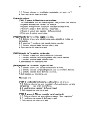 15
3. O Sistema exibe as funcionalidades requisitadas pelo gestor de TI.
4. Este caso de uso se encerra aqui.
Fluxos alternativos
[FA01] O gestor de TI escolhe a opção alterar.
1. O Sistema exibe uma tela de busca para a seleção meta a ser alterada.
2. O gestor de TI escolhe a meta a ser alterada.
3. O gestor de TI preenche os campos e clica em atualizar meta.
4. O sistema exibe os dados da meta selecionada.
5. O caso de uso vai para o passo 1 do fluxo principal.
6. Este caso de uso se encerra aqui.
[FA02] O gestor de TI escolhe a opção consultar.
1. O Sistema fornece uma tela de busca para a seleção da meta a ser
consultada.
2. O gestor de TI escolhe a meta que ele deseja consultar.
3. O Sistema exibe os dados da meta selecionada.
4. Este caso de uso se encerra aqui.
[FA03] O gestor de TI escolhe a opção criar.
1. O Sistema fornece uma tela de criação da nova meta.
2. O Sistema exibe os campos obrigatórios para criação da meta.
3. O Sistema exibe os dados da meta criada.
4. Este caso de uso se encerra aqui.
[FA04] O gestor de TI escolhe a opção encerrar.
1. O Sistema fornece uma tela de encerramento de meta.
2. O Sistema exibe os campos obrigatórios para encerramento de meta.
3. O Sistema exibe os dados da meta encerrada.
4. Este caso de uso se encerra aqui.
Fluxos de erro
[FE01] O colaborador deixa campos obrigatórios em branco.
1. O Sistema exibe na tela uma mensagem informando que os campos
obrigatórios não foram preenchidos.
2. O Usuário repete o passo 1 do fluxo principal.
3. Este caso de uso se encerra aqui.
[FE02] O gestor de TI tenta consultar meta inexistente.
1. O Sistema exibe na tela a seguinte mensagem: “Meta Inexistente”
2. O Usuário repete o passo 2 do fluxo principal.
3. Este caso de uso se encerra aqui.
 