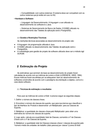 18
– Compatibilidade com outros sistemas: O sistema deve ser compatível com os
outros sistemas que já estão em uso no HU.
• Hardware e Software
– Linguagem de Desenvolvimento: A linguagem a ser utilizada no
desenvolvimento do software é o Java.
– Sistemas de Gerenciamento de Banco de Dados: O SGBD utilizado no
desenvolvimento das Tabelas da aplicação será o PostgreSQL.
1.4 Gestão e Restrições Técnicas
As restrições técnicas associadas ao desenvolvimento do projeto são:
● A linguagem de programação utilizada é Java.
● O SGBD utilizado no desenvolvimento das Tabelas da aplicação será o
PostgreSQL.
● A metodologia para gestão de projeto de software utilizada deve ser o método ágil
SCRUM.
2 Estimação do Projeto
As estimativas que serviram de base ao desenvolvimento do projeto foram
calculadas de acordo com as métricas de Lorenz e Kidd (LORENZ M.; KIDD, 1994).
Essas métricas foram escolhidas por se adequarem bem ao desenvolvimento de
softwares construídos de acordo com o paradigma da orientação a objetos, como é o
caso deste software.
2.1 Técnicas de estimação e resultados
Para usar as métricas de Lorenz e Kidd é preciso seguir as seguintes etapas:
1. Definir o número de classes chave;
2. Encontrar o número de classes de suporte, que para isso temos que classificar o
tipo de Interface do Produto e desenvolver um Multiplicador para as Classes de
Suporte;
3. Multiplicar a quantidade de classes-chave pelo Multiplicador para obter uma
estimativa do número de classes de suporte;
4. Logo após, calcula-se a quantidade total de Classes, somando o nº de Classes-
Chave com o nº de Classes de Suporte;
5. Multiplicar a quantidade total de Classes (classes-chave + classes de suporte) pelo
“número médio de unidades de trabalho (dias-pessoa) por classe” (Lorenz & Kidd
 