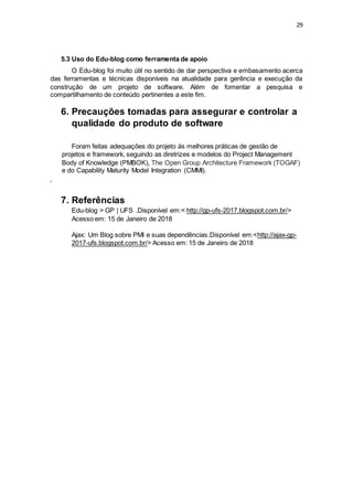 29
5.3 Uso do Edu-blog como ferramenta de apoio
O Edu-blog foi muito útil no sentido de dar perspectiva e embasamento acerca
das ferramentas e técnicas disponíveis na atualidade para gerência e execução da
construção de um projeto de software. Além de fomentar a pesquisa e
compartilhamento de conteúdo pertinentes a este fim.
6. Precauções tomadas para assegurar e controlar a
qualidade do produto de software
Foram feitas adequações do projeto às melhores práticas de gestão de
projetos e framework, seguindo as diretrizes e modelos do Project Management
Body of Knowledge (PMBOK), The Open Group Architecture Framework (TOGAF)
e do Capability Maturity Model Integration (CMMI).
‘
7. Referências
Edu-blog > GP | UFS .Disponível em:< http://gp-ufs-2017.blogspot.com.br/>
Acesso em: 15 de Janeiro de 2018
Ajax: Um Blog sobre PMI e suas dependências.Disponível em:<http://ajax-gp-
2017-ufs.blogspot.com.br/> Acesso em: 15 de Janeiro de 2018
 