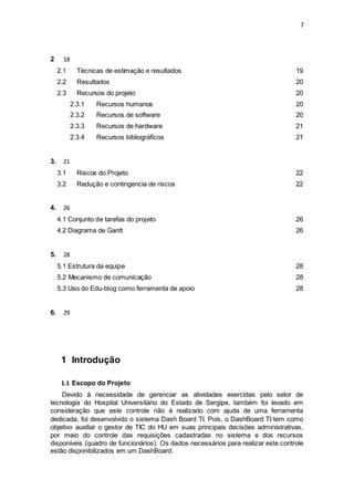 7
2 18
2.1 Técnicas de estimação e resultados 19
2.2 Resultados 20
2.3 Recursos do projeto 20
2.3.1 Recursos humanos 20
2.3.2 Recursos de software 20
2.3.3 Recursos de hardware 21
2.3.4 Recursos bibliográficos 21
3. 21
3.1 Riscos do Projeto 22
3.2 Redução e contingencia de riscos 22
4. 26
4.1 Conjunto de tarefas do projeto 26
4.2 Diagrama de Gantt 26
5. 28
5.1 Estrutura da equipe 28
5.2 Mecanismo de comunicação 28
5.3 Uso do Edu-blog como ferramenta de apoio 28
6. 29
1 Introdução
1.1 Escopo do Projeto
Devido à necessidade de gerenciar as atividades exercidas pelo setor de
tecnologia do Hospital Universitário do Estado de Sergipe, também foi levado em
consideração que este controle não é realizado com ajuda de uma ferramenta
dedicada, foi desenvolvido o sistema Dash Board TI. Pois, o DashBoard TI tem como
objetivo auxiliar o gestor de TIC do HU em suas principais decisões administrativas,
por meio do controle das requisições cadastradas no sistema e dos recursos
disponíveis (quadro de funcionários). Os dados necessários para realizar este controle
estão disponibilizados em um DashBoard.
 
