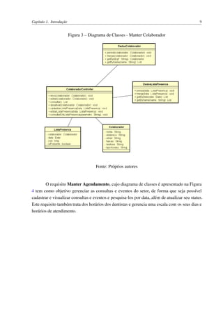Capítulo 1. Introdução 9
Figura 3 – Diagrama de Classes - Manter Colaborador
Fonte: Próprios autores
O requisito Manter Agendamento, cujo diagrama de classes é apresentado na Figura
4 tem como objetivo gerenciar as consultas e eventos do setor, de forma que seja possível
cadastrar e visualizar consultas e eventos e pesquisa-los por data, além de atualizar seu status.
Este requisito também trata dos horários dos dentistas e gerencia uma escala com os seus dias e
horários de atendimento.
 