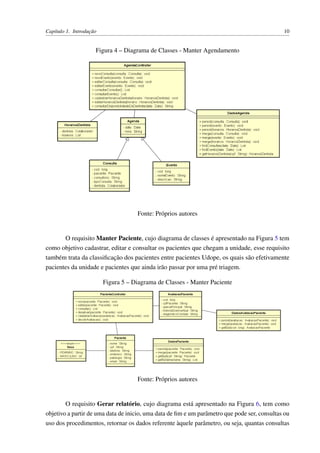 Capítulo 1. Introdução 10
Figura 4 – Diagrama de Classes - Manter Agendamento
Fonte: Próprios autores
O requisito Manter Paciente, cujo diagrama de classes é apresentado na Figura 5 tem
como objetivo cadastrar, editar e consultar os pacientes que chegam a unidade, esse requisito
também trata da classiﬁcação dos pacientes entre pacientes Udope, os quais são efetivamente
pacientes da unidade e pacientes que ainda irão passar por uma pré triagem.
Figura 5 – Diagrama de Classes - Manter Paciente
Fonte: Próprios autores
O requisito Gerar relatório, cujo diagrama está apresentado na Figura 6, tem como
objetivo a partir de uma data de inicio, uma data de ﬁm e um parâmetro que pode ser, consultas ou
uso dos procedimentos, retornar os dados referente àquele parâmetro, ou seja, quantas consultas
 