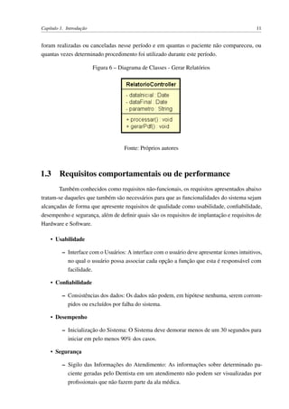 Capítulo 1. Introdução 11
foram realizadas ou canceladas nesse período e em quantas o paciente não compareceu, ou
quantas vezes determinado procedimento foi utilizado durante este período.
Figura 6 – Diagrama de Classes - Gerar Relatórios
Fonte: Próprios autores
1.3 Requisitos comportamentais ou de performance
Também conhecidos como requisitos não-funcionais, os requisitos apresentados abaixo
tratam-se daqueles que também são necessários para que as funcionalidades do sistema sejam
alcançadas de forma que apresente requisitos de qualidade como usabilidade, conﬁabilidade,
desempenho e segurança, além de deﬁnir quais são os requisitos de implantação e requisitos de
Hardware e Software.
• Usabilidade
– Interface com o Usuários: A interface com o usuário deve apresentar ícones intuitivos,
no qual o usuário possa associar cada opção a função que esta é responsável com
facilidade.
• Conﬁabilidade
– Consistências dos dados: Os dados não podem, em hipótese nenhuma, serem corrom-
pidos ou excluídos por falha do sistema.
• Desempenho
– Inicialização do Sistema: O Sistema deve demorar menos de um 30 segundos para
iniciar em pelo menos 90% dos casos.
• Segurança
– Sigilo das Informações do Atendimento: As informações sobre determinado pa-
ciente geradas pelo Dentista em um atendimento não podem ser visualizadas por
proﬁssionais que não fazem parte da ala médica.
 