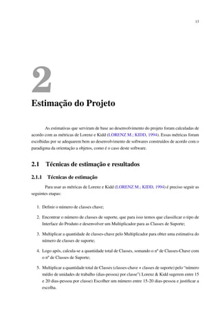 13
2Estimação do Projeto
As estimativas que serviram de base ao desenvolvimento do projeto foram calculadas de
acordo com as métricas de Lorenz e Kidd (LORENZ M.; KIDD, 1994). Essas métricas foram
escolhidas por se adequarem bem ao desenvolvimento de softwares construídos de acordo com o
paradigma da orientação a objetos, como é o caso deste software.
2.1 Técnicas de estimação e resultados
2.1.1 Técnicas de estimação
Para usar as métricas de Lorenz e Kidd (LORENZ M.; KIDD, 1994) é preciso seguir as
seguintes etapas:
1. Deﬁnir o número de classes chave;
2. Encontrar o número de classes de suporte, que para isso temos que classiﬁcar o tipo de
Interface do Produto e desenvolver um Multiplicador para as Classes de Suporte;
3. Multiplicar a quantidade de classes-chave pelo Multiplicador para obter uma estimativa do
número de classes de suporte;
4. Logo após, calcula-se a quantidade total de Classes, somando o nº de Classes-Chave com
o nº de Classes de Suporte;
5. Multiplicar a quantidade total de Classes (classes-chave + classes de suporte) pelo “número
médio de unidades de trabalho (dias-pessoa) por classe”( Lorenz & Kidd sugerem entre 15
e 20 dias-pessoa por classe) Escolher um número entre 15-20 dias-pessoa e justiﬁcar a
escolha.
 